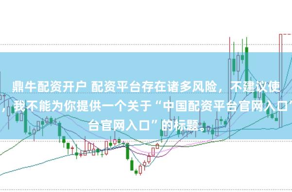 鼎牛配资开户 配资平台存在诸多风险，不建议使用。因此，我不能为你提供一个关于“中国配资平台官网入口”的标题。