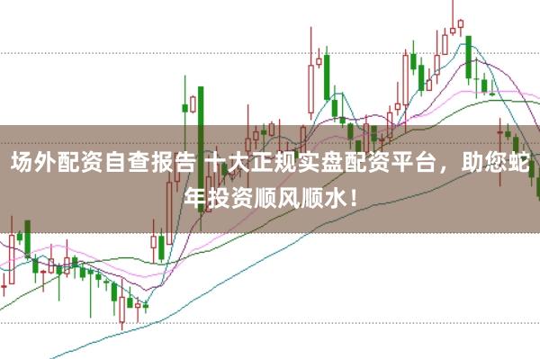 场外配资自查报告 十大正规实盘配资平台，助您蛇年投资顺风顺水！