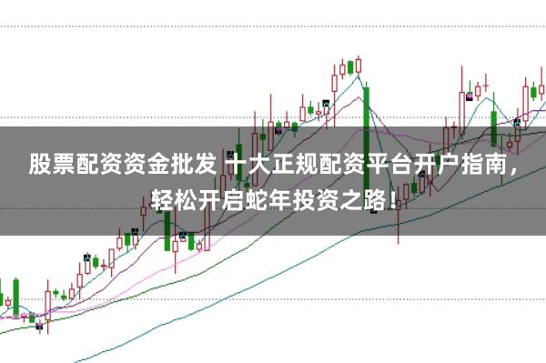 股票配资资金批发 十大正规配资平台开户指南，轻松开启蛇年投资之路！