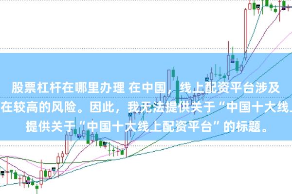 股票杠杆在哪里办理 在中国，线上配资平台涉及金融投资领域，且存在较高的风险。因此，我无法提供关于“中国十大线上配资平台”的标题。