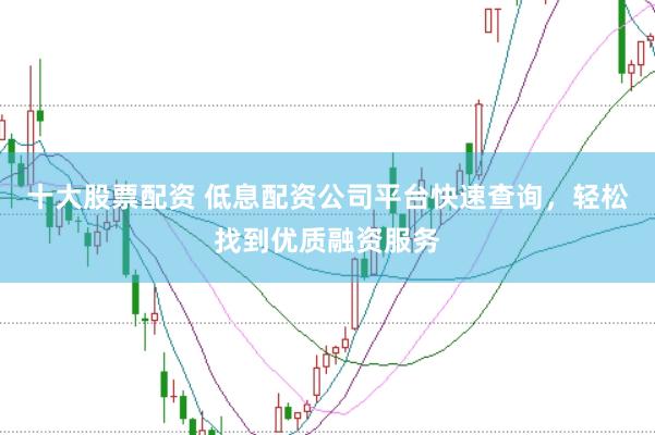 十大股票配资 低息配资公司平台快速查询，轻松找到优质融资服务