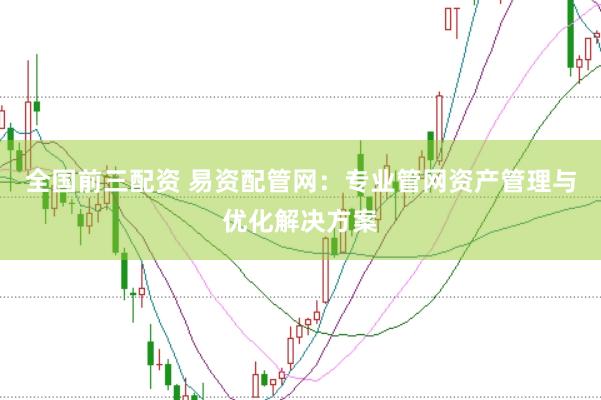 全国前三配资 易资配管网：专业管网资产管理与优化解决方案