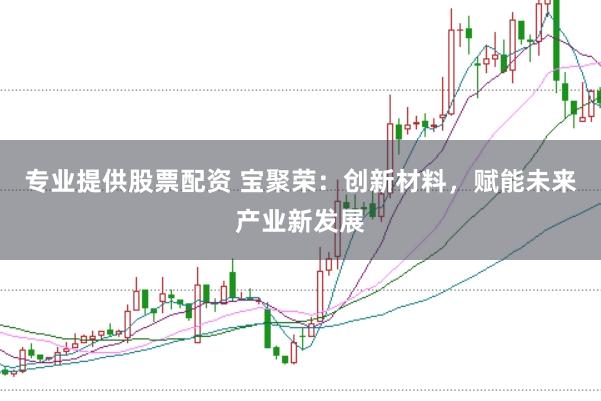 专业提供股票配资 宝聚荣：创新材料，赋能未来产业新发展