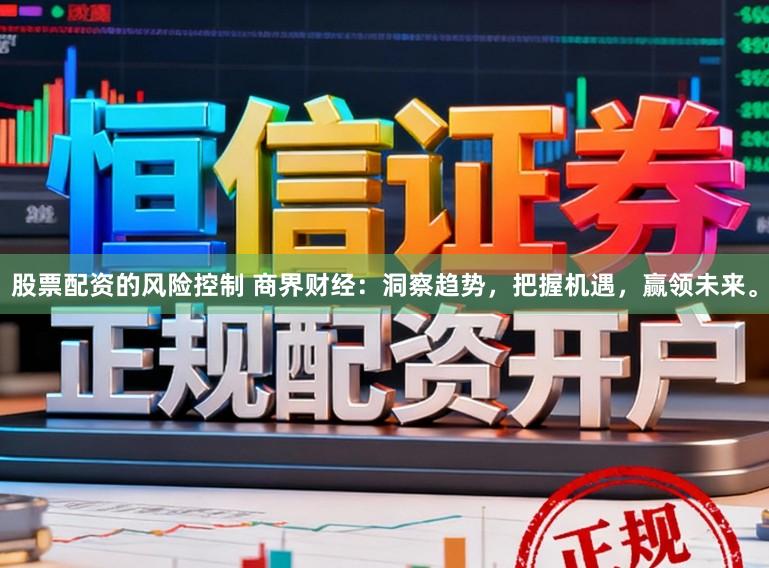 股票配资的风险控制 商界财经：洞察趋势，把握机遇，赢领未来。