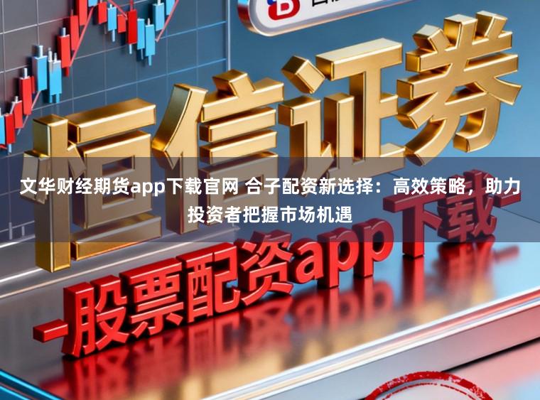 文华财经期货app下载官网 合子配资新选择：高效策略，助力投资者把握市场机遇