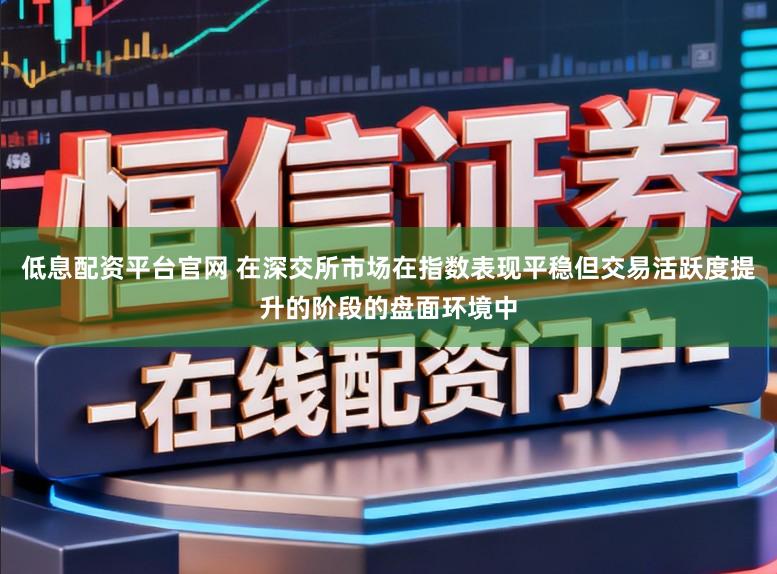 低息配资平台官网 在深交所市场在指数表现平稳但交易活跃度提升的阶段的盘面环境中