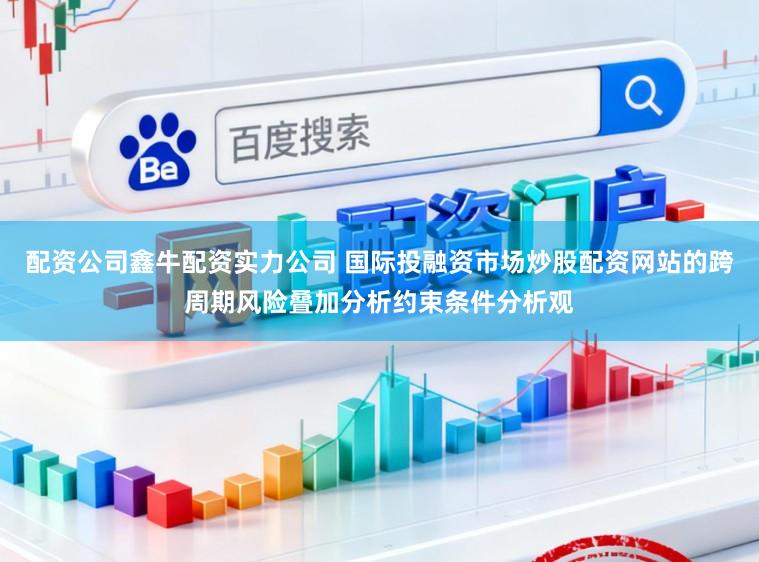 配资公司鑫牛配资实力公司 国际投融资市场炒股配资网站的跨周期风险叠加分析约束条件分析观
