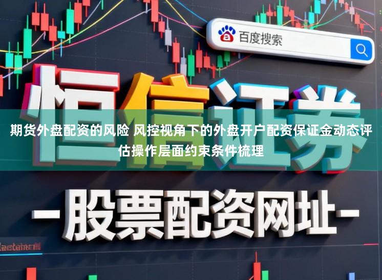 期货外盘配资的风险 风控视角下的外盘开户配资保证金动态评估操作层面约束条件梳理