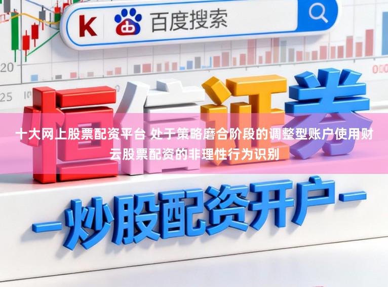 十大网上股票配资平台 处于策略磨合阶段的调整型账户使用财云股票配资的非理性行为识别