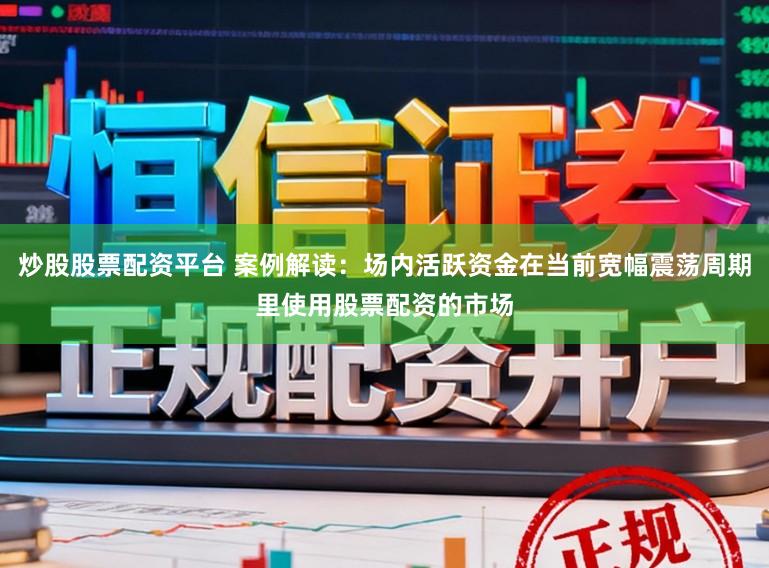 炒股股票配资平台 案例解读：场内活跃资金在当前宽幅震荡周期里使用股票配资的市场