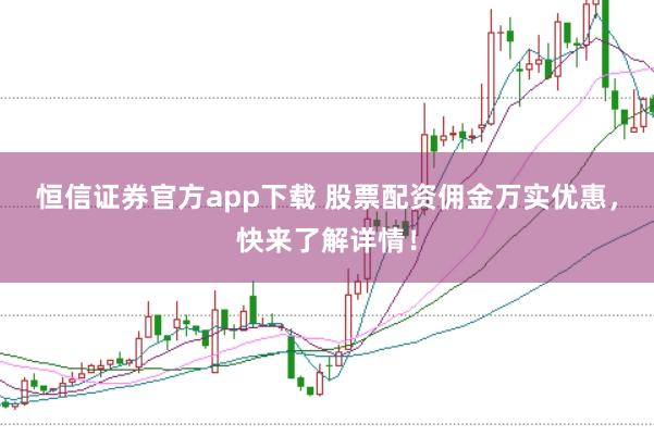 恒信证券官方app下载 股票配资佣金万实优惠，快来了解详情！