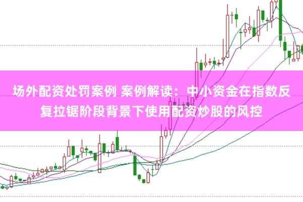 场外配资处罚案例 案例解读：中小资金在指数反复拉锯阶段背景下使用配资炒股的风控