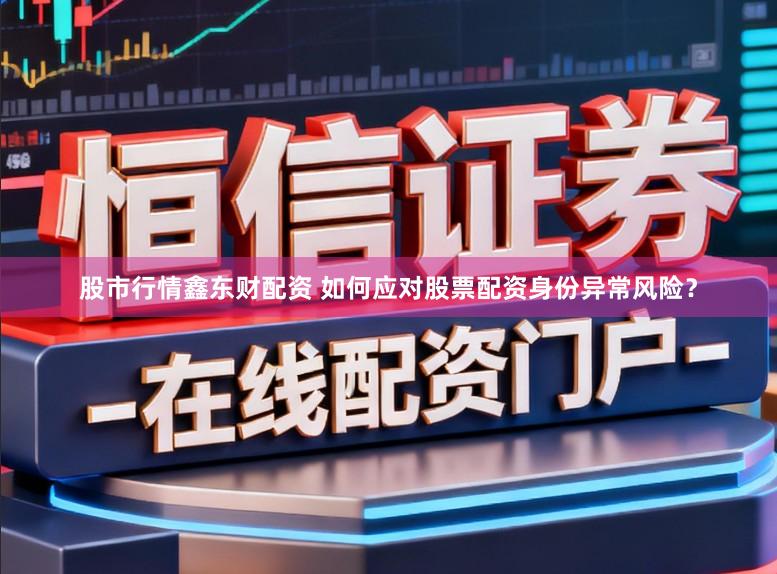 股市行情鑫东财配资 如何应对股票配资身份异常风险？