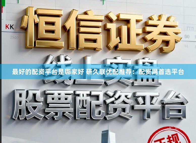 最好的配资平台是哪家好 研久联优配推荐：配资网首选平台